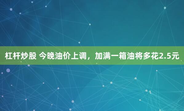 杠杆炒股 今晚油价上调，加满一箱油将多花2.5元