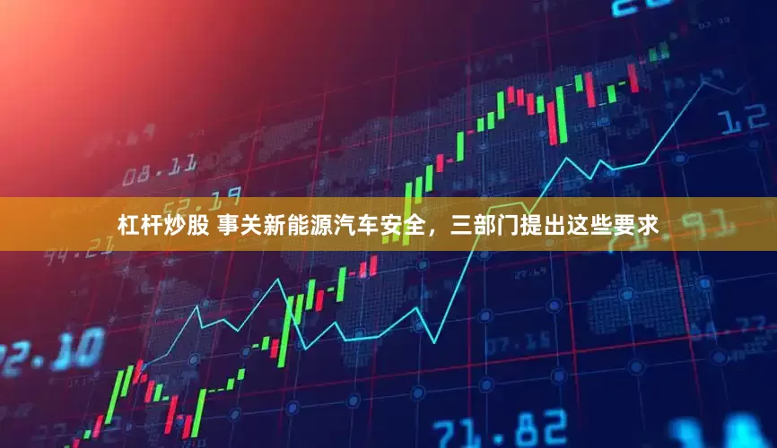 杠杆炒股 事关新能源汽车安全，三部门提出这些要求
