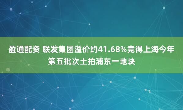 盈通配资 联发集团溢价约41.68%竞得上海今年第五批次土拍浦东一地块