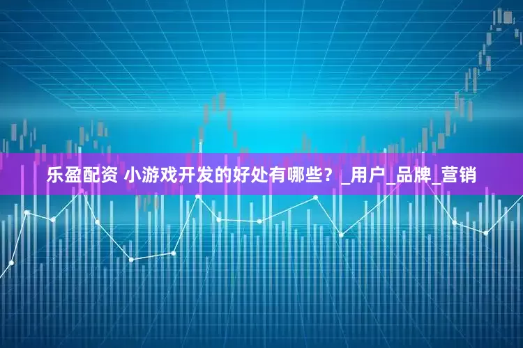 乐盈配资 小游戏开发的好处有哪些？_用户_品牌_营销