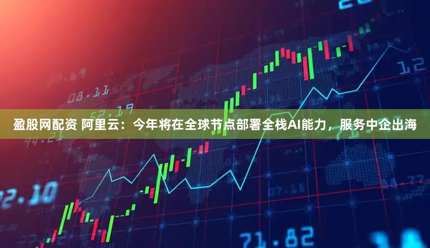 盈股网配资 阿里云：今年将在全球节点部署全栈AI能力，服务中企出海