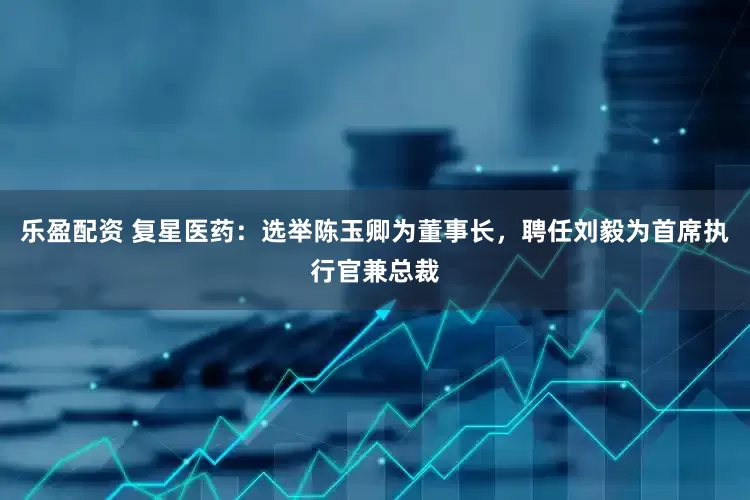 乐盈配资 复星医药：选举陈玉卿为董事长，聘任刘毅为首席执行官兼总裁