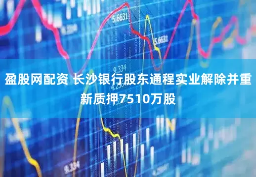 盈股网配资 长沙银行股东通程实业解除并重新质押7510万股