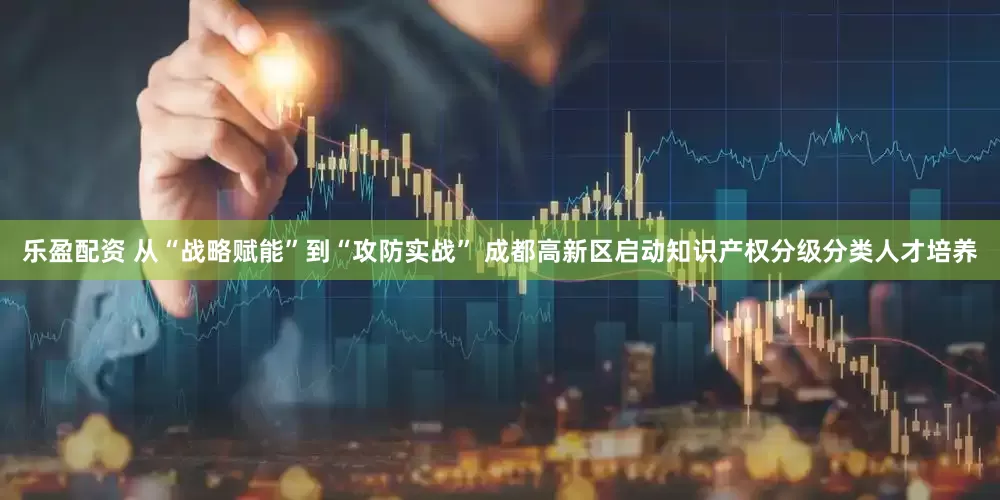 乐盈配资 从“战略赋能”到“攻防实战” 成都高新区启动知识产权分级分类人才培养