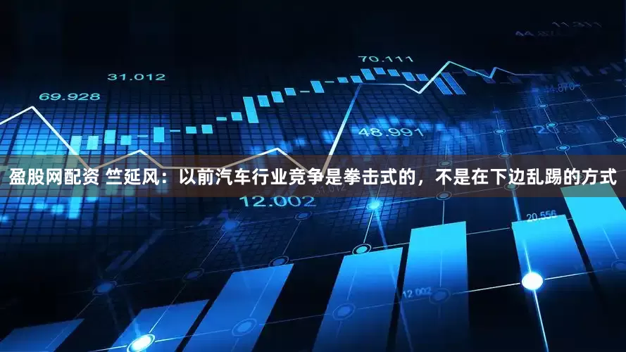 盈股网配资 竺延风：以前汽车行业竞争是拳击式的，不是在下边乱踢的方式