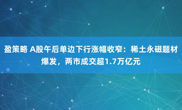 盈策略 A股午后单边下行涨幅收窄：稀土永磁题材爆发，两市成交超1.7万亿元