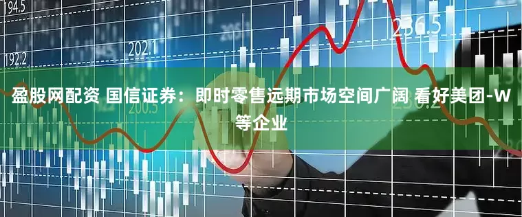 盈股网配资 国信证券：即时零售远期市场空间广阔 看好美团-W等企业