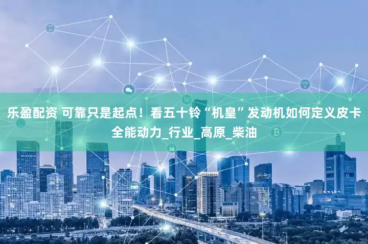 乐盈配资 可靠只是起点！看五十铃“机皇”发动机如何定义皮卡全能动力_行业_高原_柴油