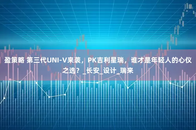 盈策略 第三代UNI-V来袭，PK吉利星瑞，谁才是年轻人的心仪之选？_长安_设计_瑞来