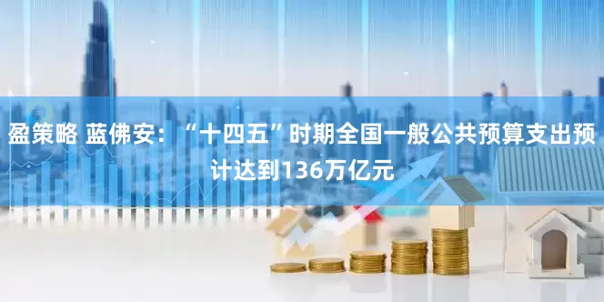 盈策略 蓝佛安：“十四五”时期全国一般公共预算支出预计达到136万亿元