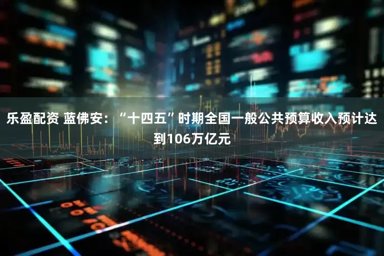 乐盈配资 蓝佛安：“十四五”时期全国一般公共预算收入预计达到106万亿元