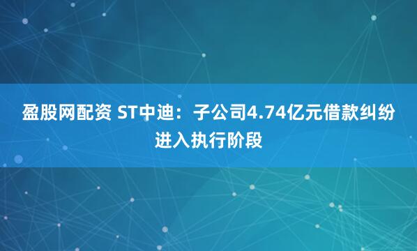 盈股网配资 ST中迪:子公司4.74亿元借款纠纷进入执行阶段
