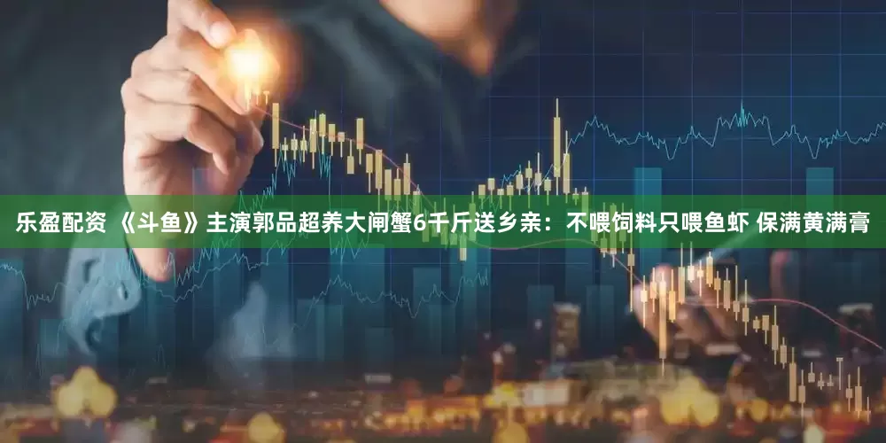 乐盈配资 《斗鱼》主演郭品超养大闸蟹6千斤送乡亲：不喂饲料只喂鱼虾 保满黄满膏