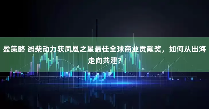 盈策略 潍柴动力获凤凰之星最佳全球商业贡献奖，如何从出海走向共建？