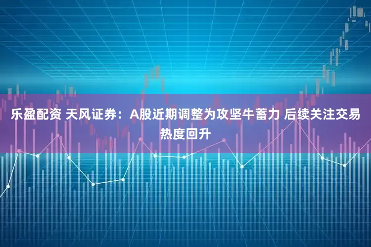 乐盈配资 天风证券：A股近期调整为攻坚牛蓄力 后续关注交易热度回升